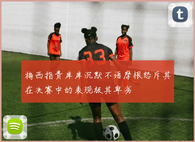 梅西指责库库沉默不语摩根怒斥其在决赛中的表现极其卑劣