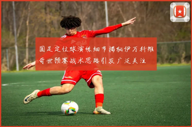 国足定位球演练细节揭秘伊万科维奇世预赛战术思路引发广泛关注