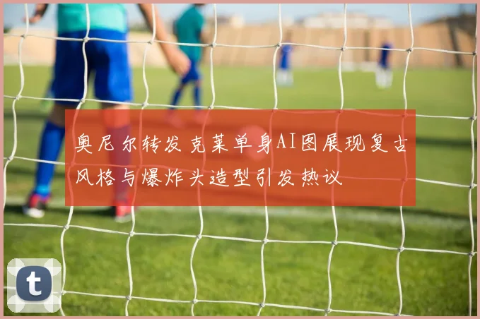 奥尼尔转发克莱单身AI图展现复古风格与爆炸头造型引发热议