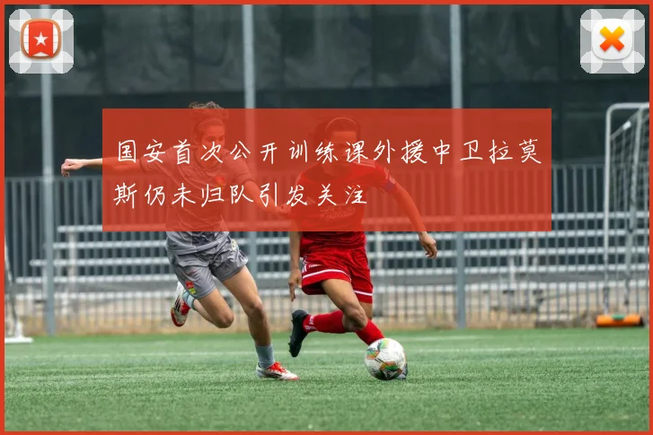 国安首次公开训练课外援中卫拉莫斯仍未归队引发关注