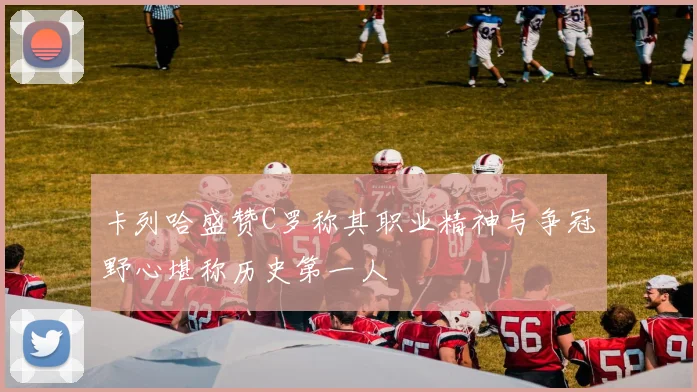 卡列哈盛赞C罗称其职业精神与争冠野心堪称历史第一人