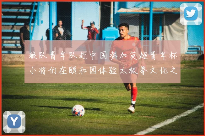 狼队青年队赴中国参加英超青年杯小将们在颐和园体验太极拳文化之旅