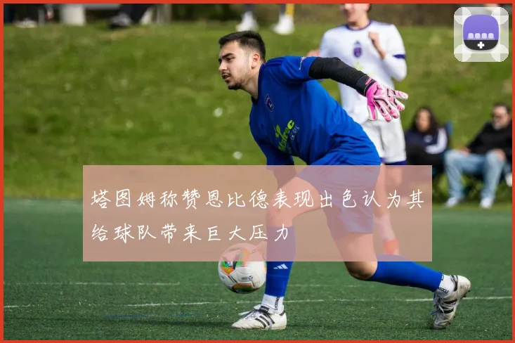 塔图姆称赞恩比德表现出色认为其给球队带来巨大压力