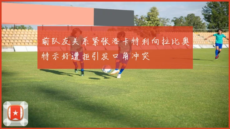 前队友关系紧张洛卡特利向拉比奥特示好遭拒引发口角冲突
