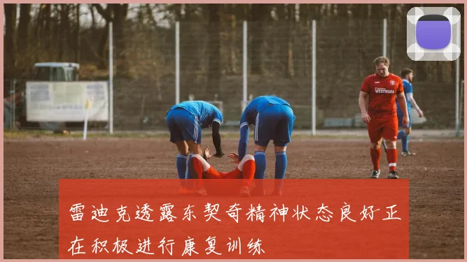 雷迪克透露东契奇精神状态良好正在积极进行康复训练