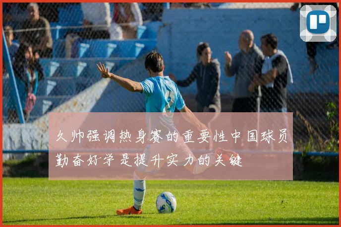 久帅强调热身赛的重要性中国球员勤奋好学是提升实力的关键