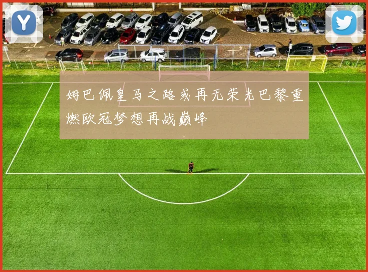 姆巴佩皇马之路或再无荣光巴黎重燃欧冠梦想再战巅峰