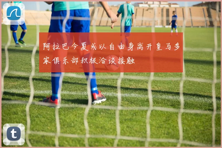 阿拉巴今夏或以自由身离开皇马多家俱乐部积极洽谈接触