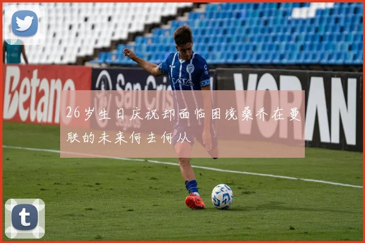 26岁生日庆祝却面临困境桑乔在曼联的未来何去何从