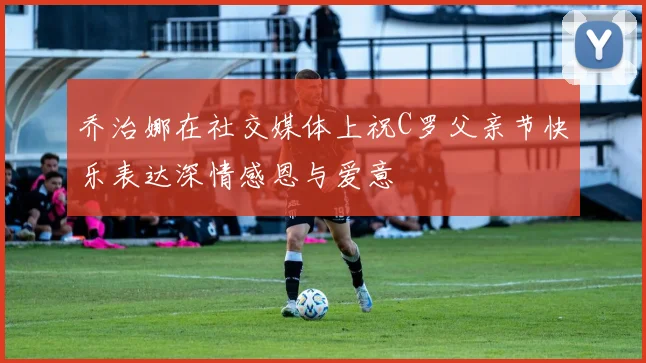 乔治娜在社交媒体上祝C罗父亲节快乐表达深情感恩与爱意