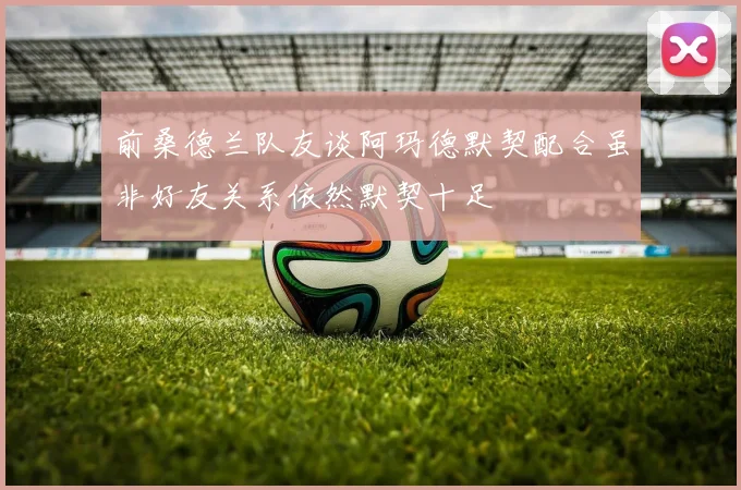 前桑德兰队友谈阿玛德默契配合虽非好友关系依然默契十足