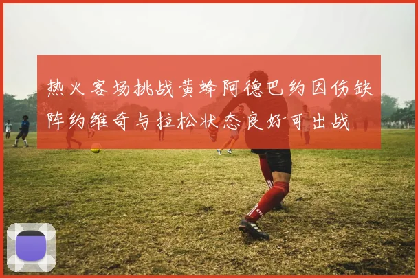 热火客场挑战黄蜂阿德巴约因伤缺阵约维奇与拉松状态良好可出战