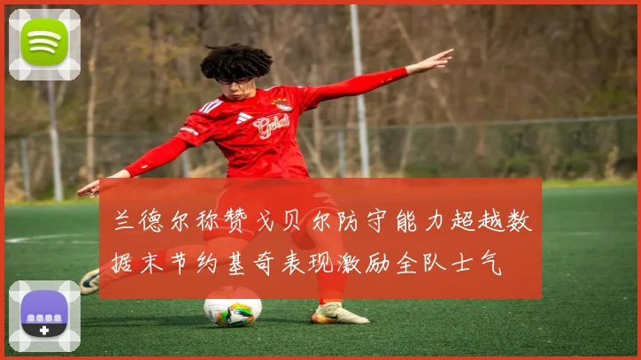 兰德尔称赞戈贝尔防守能力超越数据末节约基奇表现激励全队士气