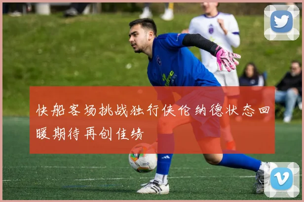 快船客场挑战独行侠伦纳德状态回暖期待再创佳绩