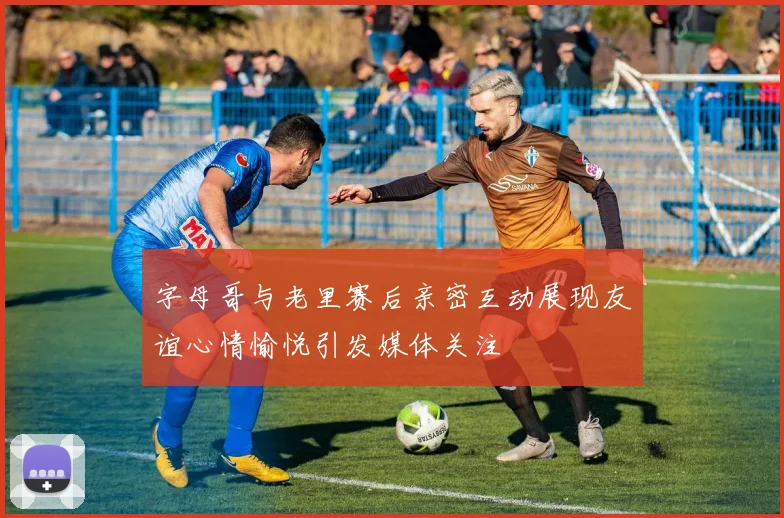 字母哥与老里赛后亲密互动展现友谊心情愉悦引发媒体关注