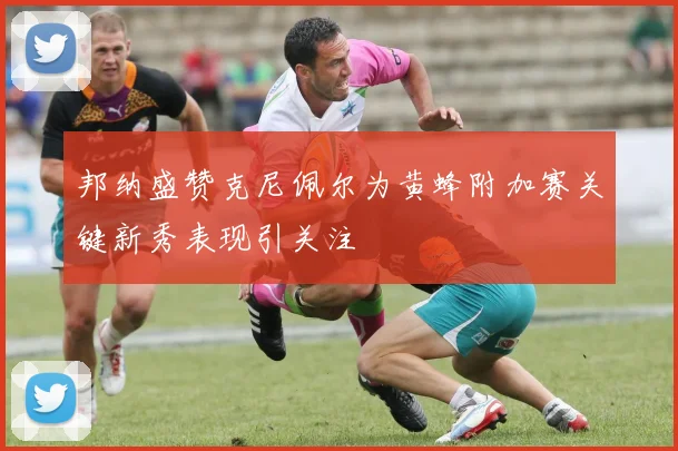 邦纳盛赞克尼佩尔为黄蜂附加赛关键新秀表现引关注