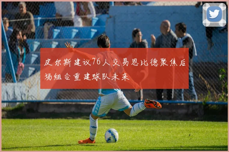 皮尔斯建议76人交易恩比德聚焦后场组合重建球队未来