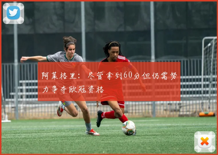 阿莱格里:尽管拿到60分但仍需努力争夺欧冠资格