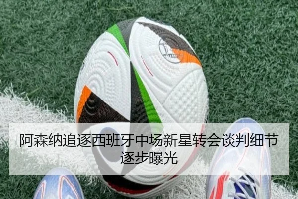 阿森纳追逐西班牙中场新星转会谈判细节逐步曝光