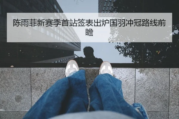 陈雨菲新赛季首站签表出炉国羽冲冠路线前瞻
