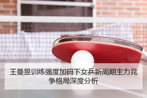 王曼昱训练强度加码下女乒新周期主力竞争格局深度分析